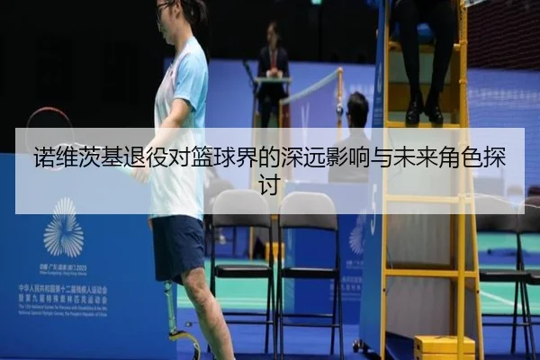 诺维茨基退役对篮球界的深远影响与未来角色探讨