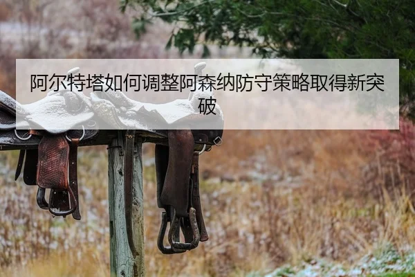 阿尔特塔如何调整阿森纳防守策略取得新突破